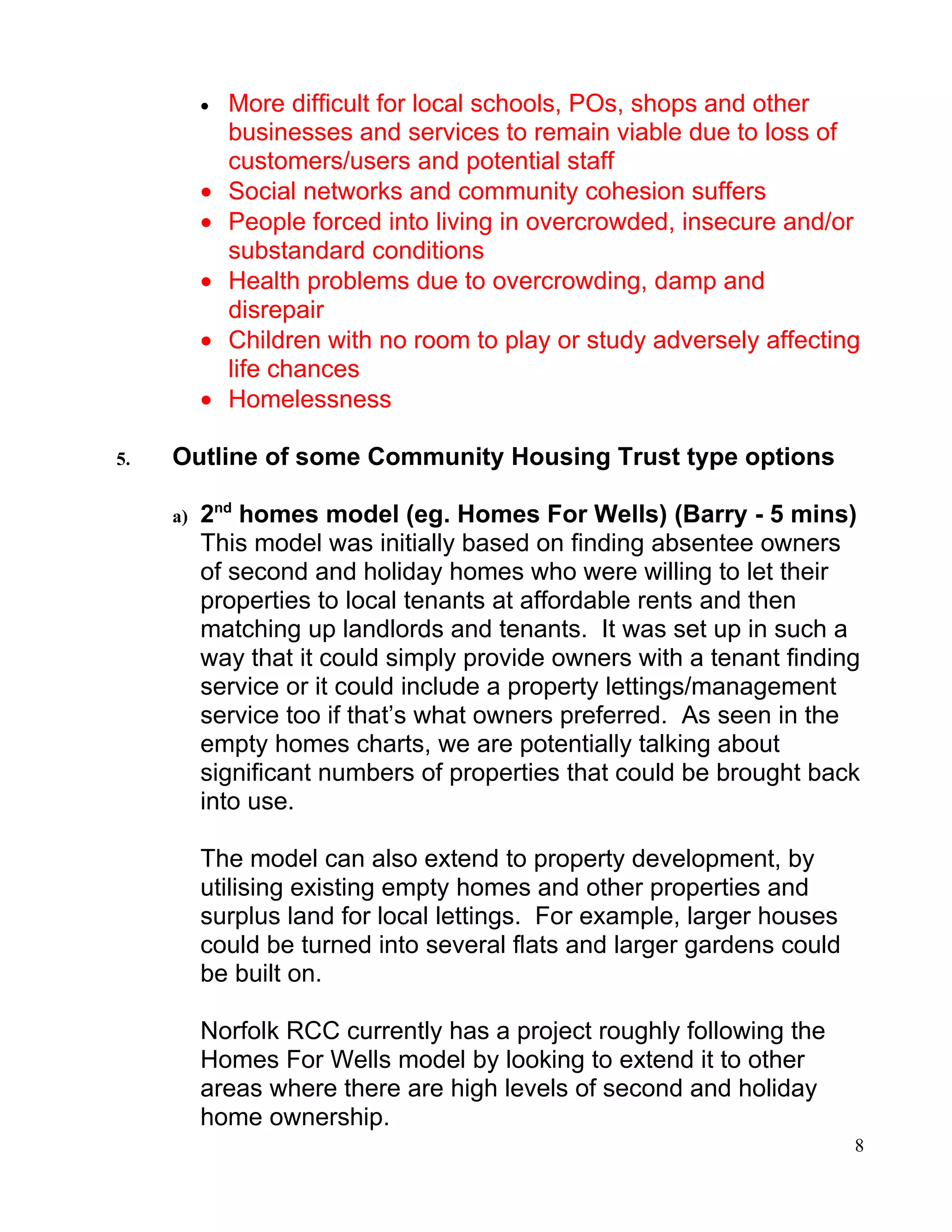 •   More difficult for local schools, POs, shops and other
              businesses and services to remain viable due to loss of
              customers/users and potential staff
          •   Social networks and community cohesion suffers
          •   People forced into living in overcrowded, insecure and/or
              substandard conditions
          •   Health problems due to overcrowding, damp and
              disrepair
          •   Children with no room to play or study adversely affecting
              life chances
          •   Homelessness

5.   Outline of some Community Housing Trust type options

     a)   2nd homes model (eg. Homes For Wells) (Barry - 5 mins)
          This model was initially based on finding absentee owners
          of second and holiday homes who were willing to let their
          properties to local tenants at affordable rents and then
          matching up landlords and tenants. It was set up in such a
          way that it could simply provide owners with a tenant finding
          service or it could include a property lettings/management
          service too if that’s what owners preferred. As seen in the
          empty homes charts, we are potentially talking about
          significant numbers of properties that could be brought back
          into use.

          The model can also extend to property development, by
          utilising existing empty homes and other properties and
          surplus land for local lettings. For example, larger houses
          could be turned into several flats and larger gardens could
          be built on.

          Norfolk RCC currently has a project roughly following the
          Homes For Wells model by looking to extend it to other
          areas where there are high levels of second and holiday
          home ownership.
                                                                        8
 