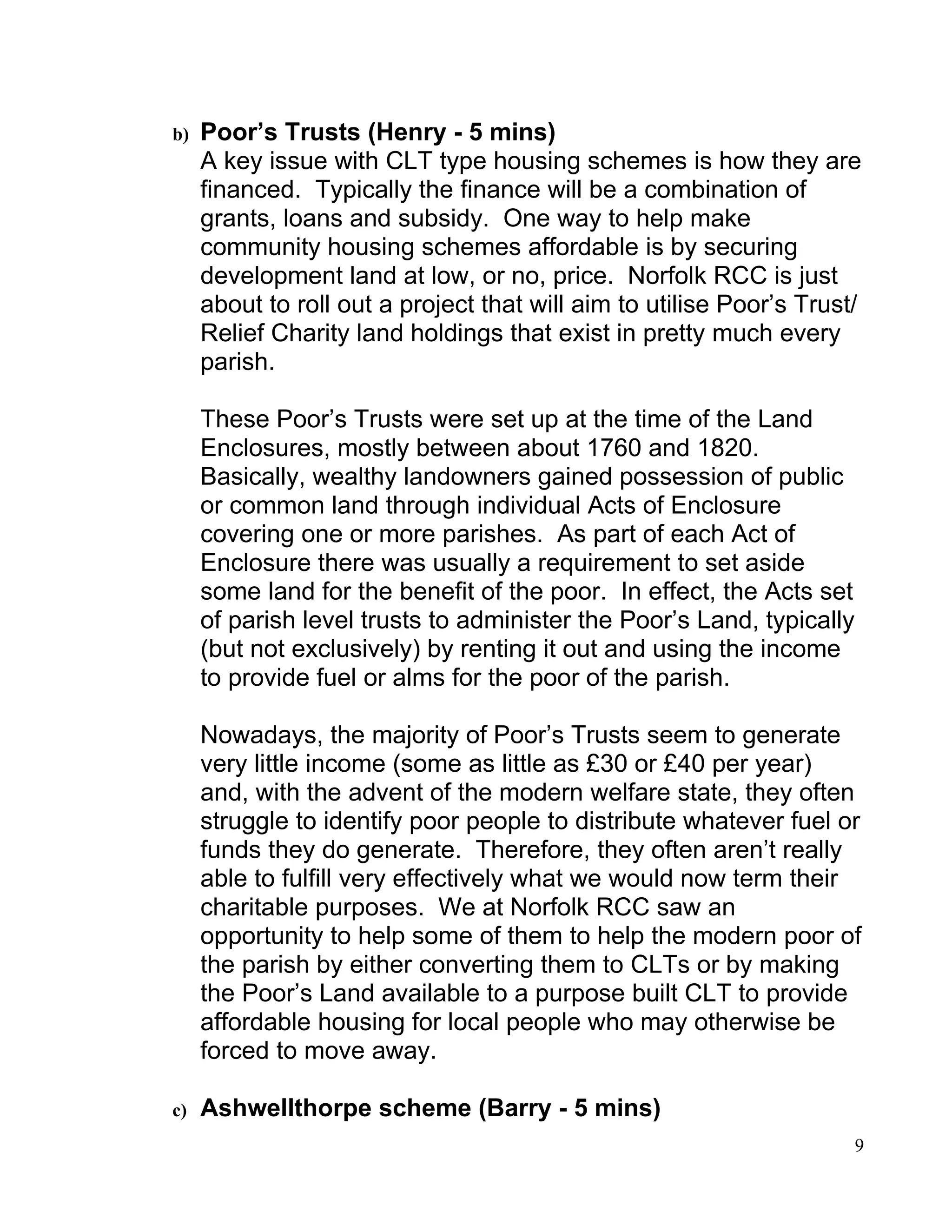 b)   Poor’s Trusts (Henry - 5 mins)
     A key issue with CLT type housing schemes is how they are
     financed. Typically the finance will be a combination of
     grants, loans and subsidy. One way to help make
     community housing schemes affordable is by securing
     development land at low, or no, price. Norfolk RCC is just
     about to roll out a project that will aim to utilise Poor’s Trust/
     Relief Charity land holdings that exist in pretty much every
     parish.

     These Poor’s Trusts were set up at the time of the Land
     Enclosures, mostly between about 1760 and 1820.
     Basically, wealthy landowners gained possession of public
     or common land through individual Acts of Enclosure
     covering one or more parishes. As part of each Act of
     Enclosure there was usually a requirement to set aside
     some land for the benefit of the poor. In effect, the Acts set
     of parish level trusts to administer the Poor’s Land, typically
     (but not exclusively) by renting it out and using the income
     to provide fuel or alms for the poor of the parish.

     Nowadays, the majority of Poor’s Trusts seem to generate
     very little income (some as little as £30 or £40 per year)
     and, with the advent of the modern welfare state, they often
     struggle to identify poor people to distribute whatever fuel or
     funds they do generate. Therefore, they often aren’t really
     able to fulfill very effectively what we would now term their
     charitable purposes. We at Norfolk RCC saw an
     opportunity to help some of them to help the modern poor of
     the parish by either converting them to CLTs or by making
     the Poor’s Land available to a purpose built CLT to provide
     affordable housing for local people who may otherwise be
     forced to move away.

c)   Ashwellthorpe scheme (Barry - 5 mins)
                                                                       9
 