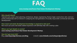 FAQ
Who should attend?
Talented early career urban planning, architecture, design, engineering, finance, legal, construction, tech, and non-
profit professionals with an interest in catalyzing the next generation of socially responsible commercial real estate
developments
How much real estate development knowledge is required to take part?
Not much, but some real estate related experience will definitely help with creating a plan
Where can I get details on events?
www.meetup.com/Future-Real-Estate-Development-Meetup
How do I get more info?
Blog: www.beyondproformas.com/blog Linkedin: www.linkedin.com/in/beyondproformas
www.meetup.com/Future-Real-Estate-Development-Meetup
 
