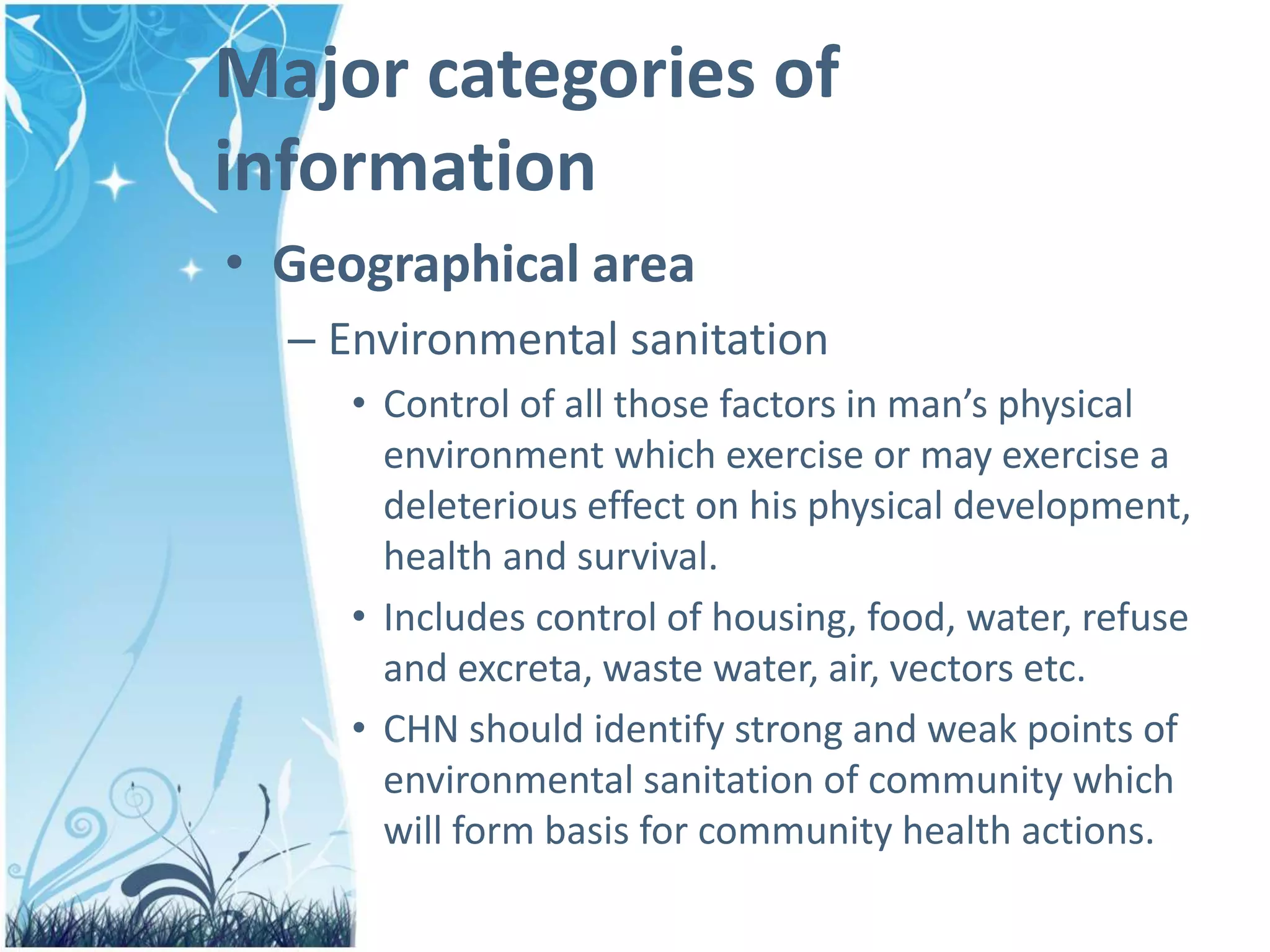 Major categories of
information
• Geographical area
– Environmental sanitation
• Control of all those factors in man’s physical
environment which exercise or may exercise a
deleterious effect on his physical development,
health and survival.
• Includes control of housing, food, water, refuse
and excreta, waste water, air, vectors etc.
• CHN should identify strong and weak points of
environmental sanitation of community which
will form basis for community health actions.
 