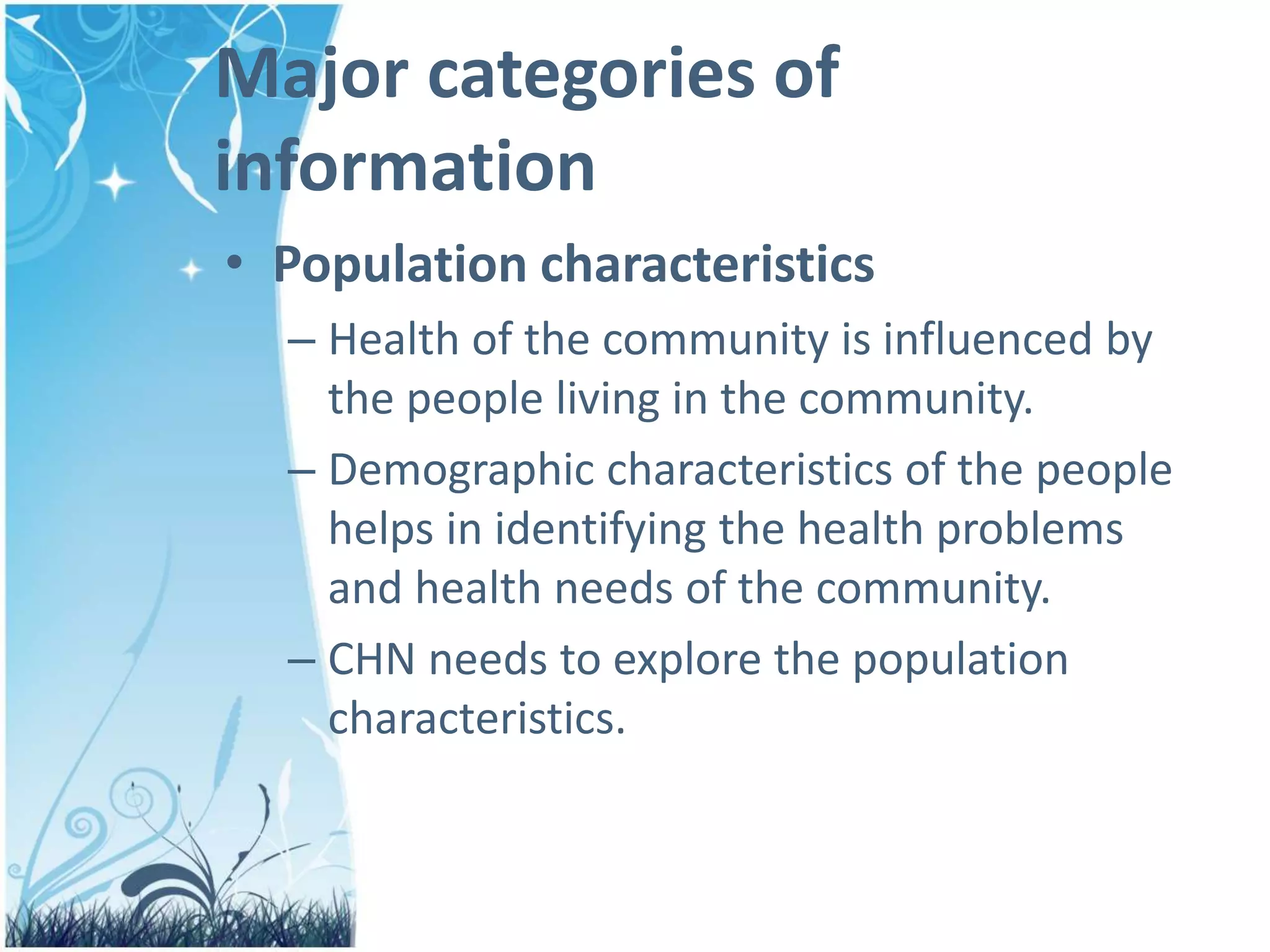 Major categories of
information
• Population characteristics
– Health of the community is influenced by
the people living in the community.
– Demographic characteristics of the people
helps in identifying the health problems
and health needs of the community.
– CHN needs to explore the population
characteristics.
 