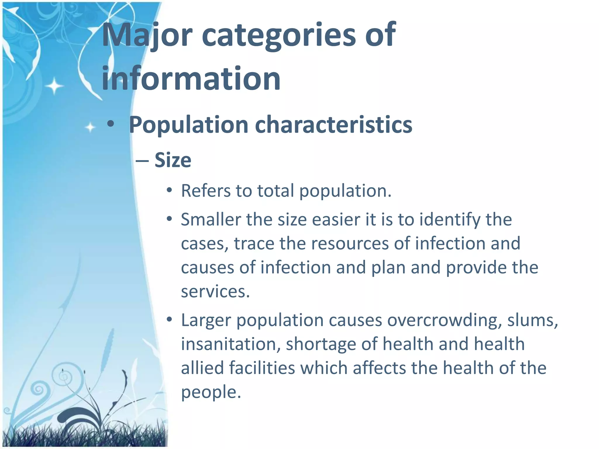 Major categories of
information
• Population characteristics
– Size
• Refers to total population.
• Smaller the size easier it is to identify the
cases, trace the resources of infection and
causes of infection and plan and provide the
services.
• Larger population causes overcrowding, slums,
insanitation, shortage of health and health
allied facilities which affects the health of the
people.
 