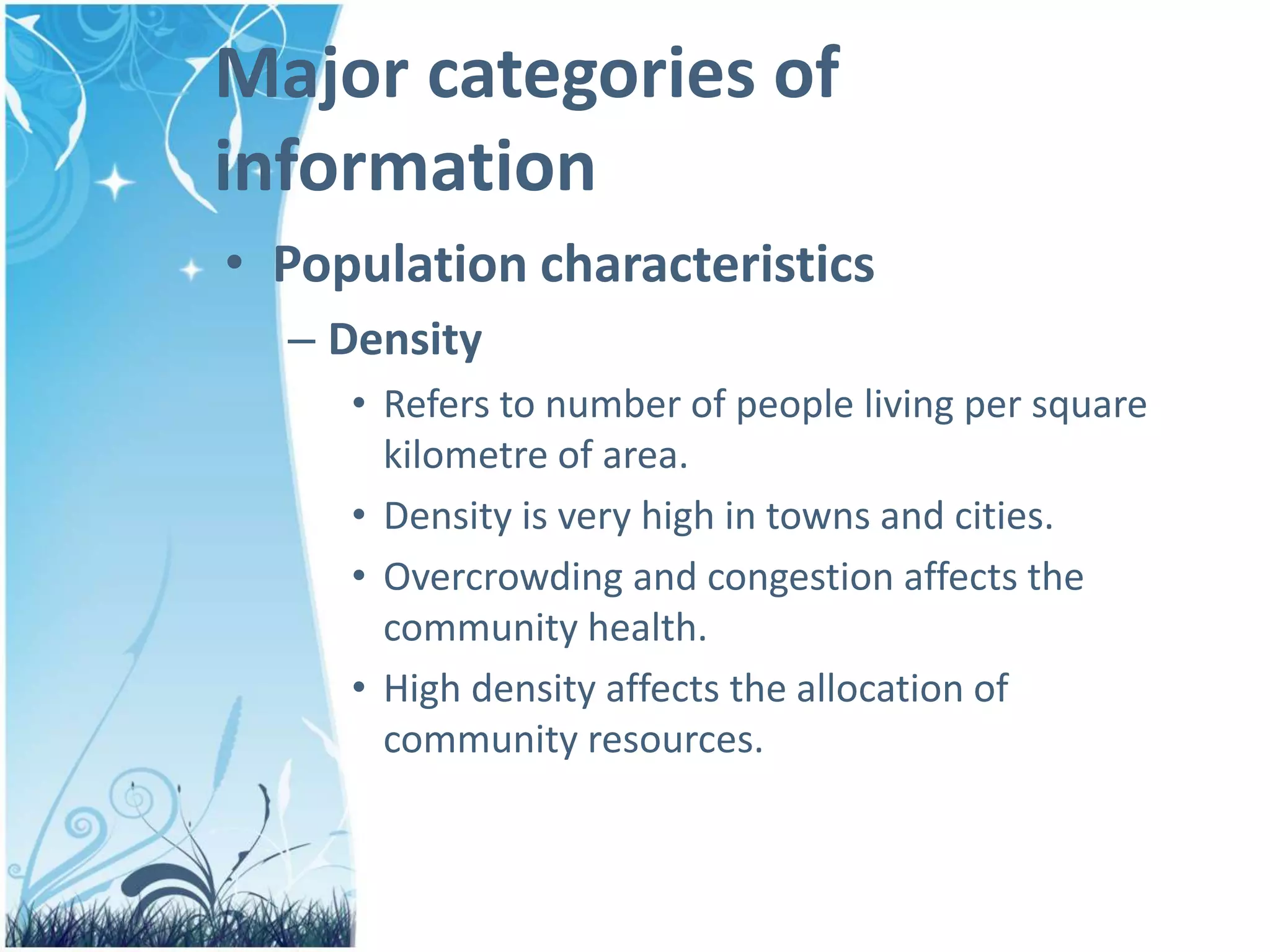 Major categories of
information
• Population characteristics
– Density
• Refers to number of people living per square
kilometre of area.
• Density is very high in towns and cities.
• Overcrowding and congestion affects the
community health.
• High density affects the allocation of
community resources.
 
