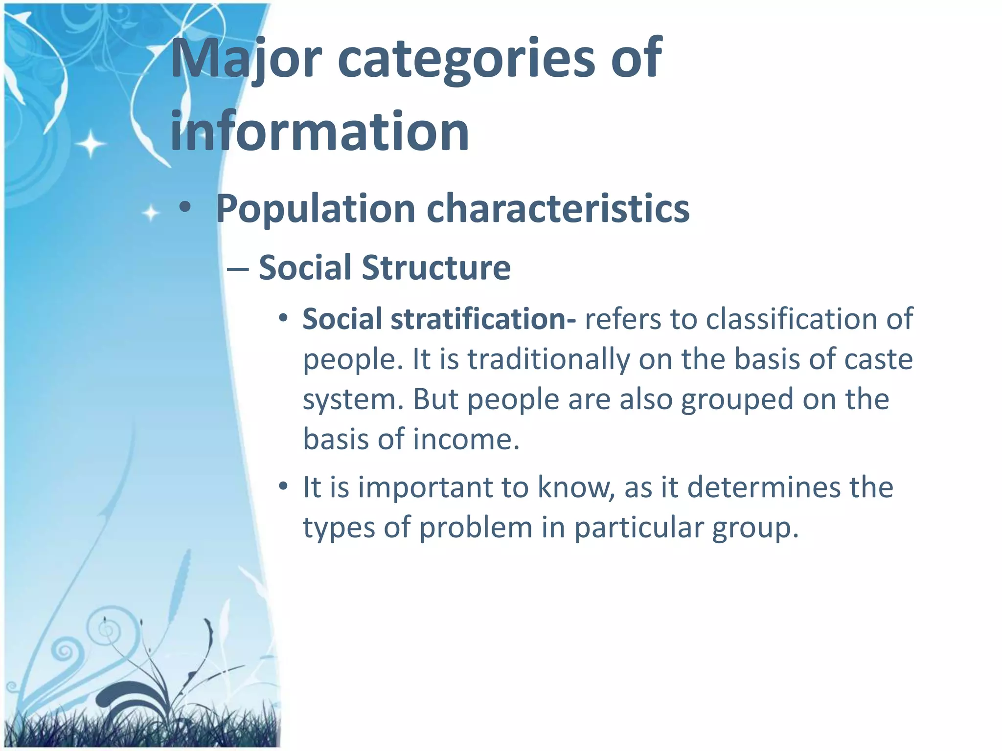 Major categories of
information
• Population characteristics
– Social Structure
• Social stratification- refers to classification of
people. It is traditionally on the basis of caste
system. But people are also grouped on the
basis of income.
• It is important to know, as it determines the
types of problem in particular group.
 