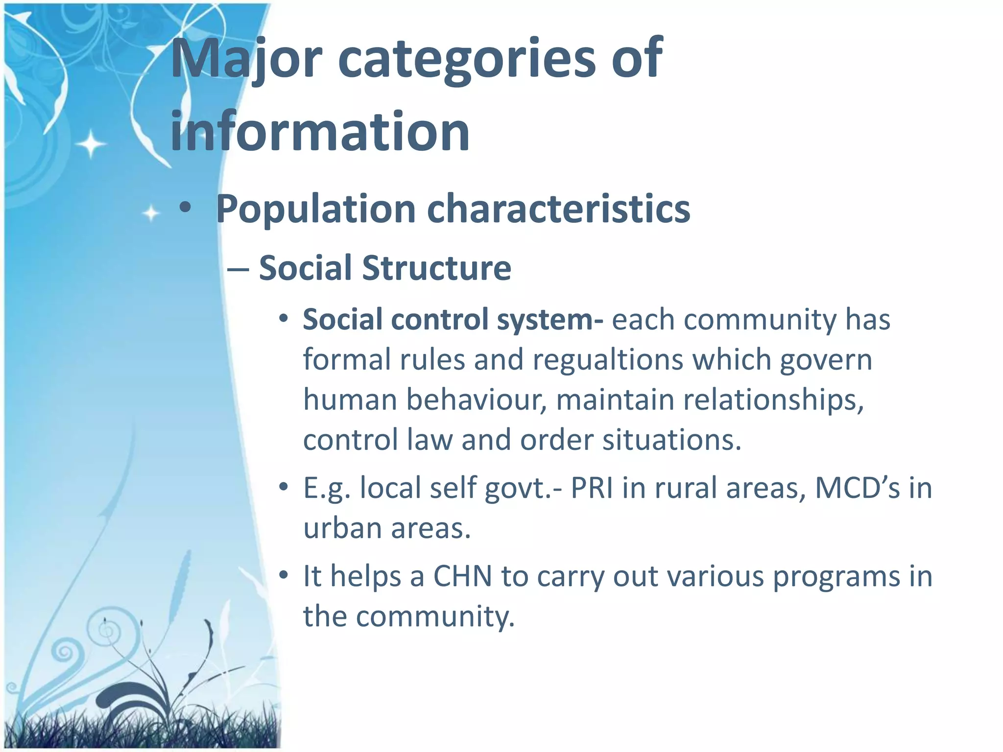 Major categories of
information
• Population characteristics
– Social Structure
• Social control system- each community has
formal rules and regualtions which govern
human behaviour, maintain relationships,
control law and order situations.
• E.g. local self govt.- PRI in rural areas, MCD’s in
urban areas.
• It helps a CHN to carry out various programs in
the community.
 