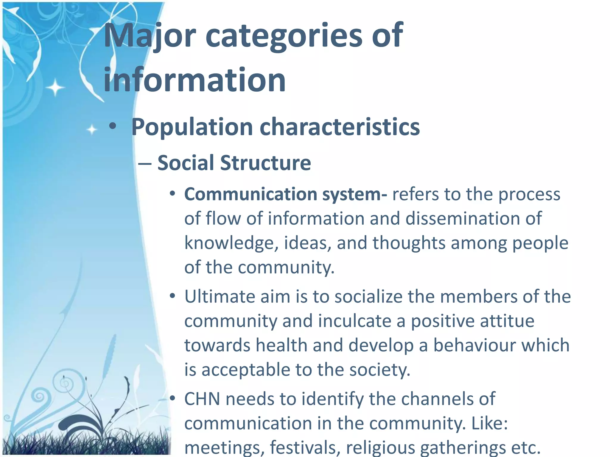Major categories of
information
• Population characteristics
– Social Structure
• Communication system- refers to the process
of flow of information and dissemination of
knowledge, ideas, and thoughts among people
of the community.
• Ultimate aim is to socialize the members of the
community and inculcate a positive attitue
towards health and develop a behaviour which
is acceptable to the society.
• CHN needs to identify the channels of
communication in the community. Like:
meetings, festivals, religious gatherings etc.
 