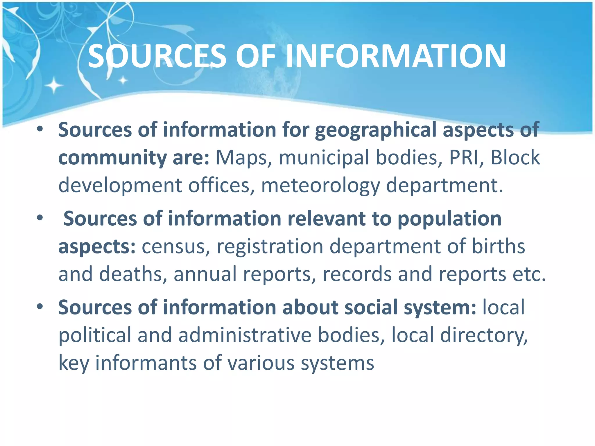 SOURCES OF INFORMATION
• Sources of information for geographical aspects of
community are: Maps, municipal bodies, PRI, Block
development offices, meteorology department.
• Sources of information relevant to population
aspects: census, registration department of births
and deaths, annual reports, records and reports etc.
• Sources of information about social system: local
political and administrative bodies, local directory,
key informants of various systems
 