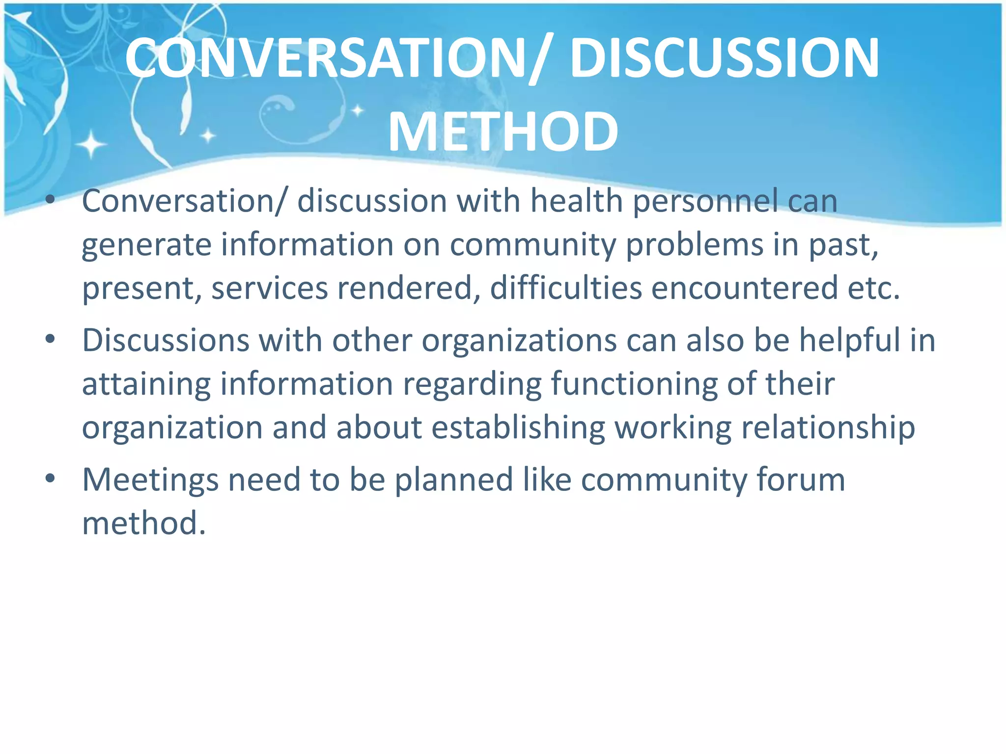 CONVERSATION/ DISCUSSION
METHOD
• Conversation/ discussion with health personnel can
generate information on community problems in past,
present, services rendered, difficulties encountered etc.
• Discussions with other organizations can also be helpful in
attaining information regarding functioning of their
organization and about establishing working relationship
• Meetings need to be planned like community forum
method.
 
