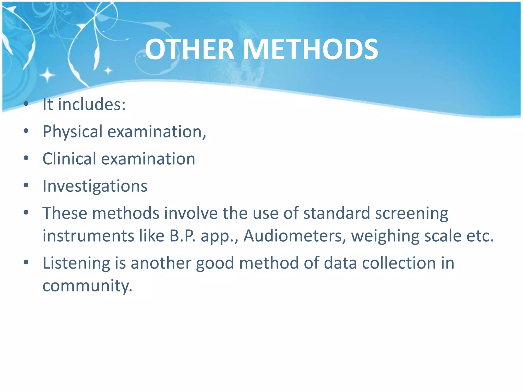 OTHER METHODS
• It includes:
• Physical examination,
• Clinical examination
• Investigations
• These methods involve the use of standard screening
instruments like B.P. app., Audiometers, weighing scale etc.
• Listening is another good method of data collection in
community.
 
