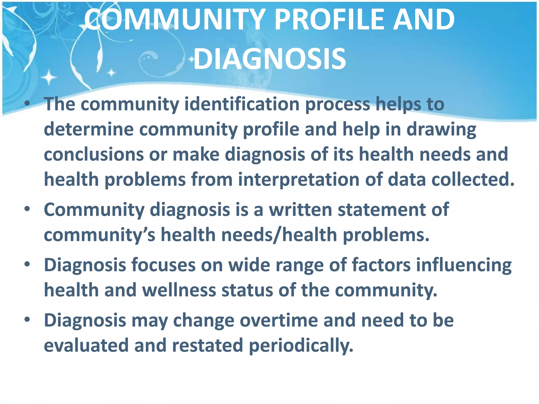 COMMUNITY PROFILE AND
DIAGNOSIS
• The community identification process helps to
determine community profile and help in drawing
conclusions or make diagnosis of its health needs and
health problems from interpretation of data collected.
• Community diagnosis is a written statement of
community’s health needs/health problems.
• Diagnosis focuses on wide range of factors influencing
health and wellness status of the community.
• Diagnosis may change overtime and need to be
evaluated and restated periodically.
 