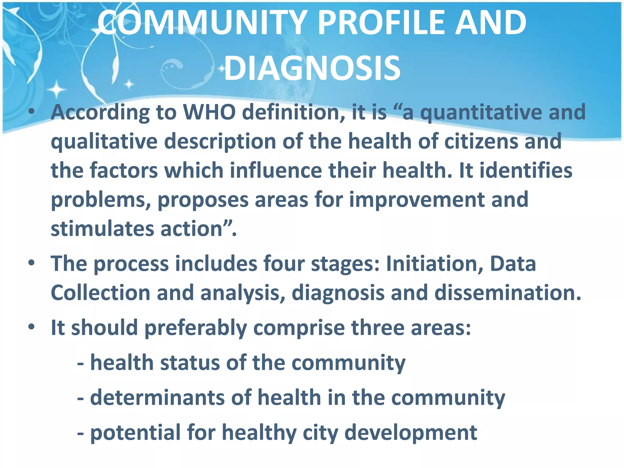 COMMUNITY PROFILE AND
DIAGNOSIS
• According to WHO definition, it is “a quantitative and
qualitative description of the health of citizens and
the factors which influence their health. It identifies
problems, proposes areas for improvement and
stimulates action”.
• The process includes four stages: Initiation, Data
Collection and analysis, diagnosis and dissemination.
• It should preferably comprise three areas:
- health status of the community
- determinants of health in the community
- potential for healthy city development
 