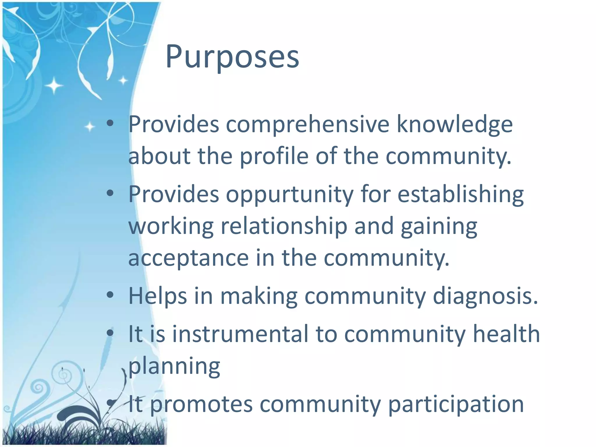 Purposes
• Provides comprehensive knowledge
about the profile of the community.
• Provides oppurtunity for establishing
working relationship and gaining
acceptance in the community.
• Helps in making community diagnosis.
• It is instrumental to community health
planning
• It promotes community participation
 