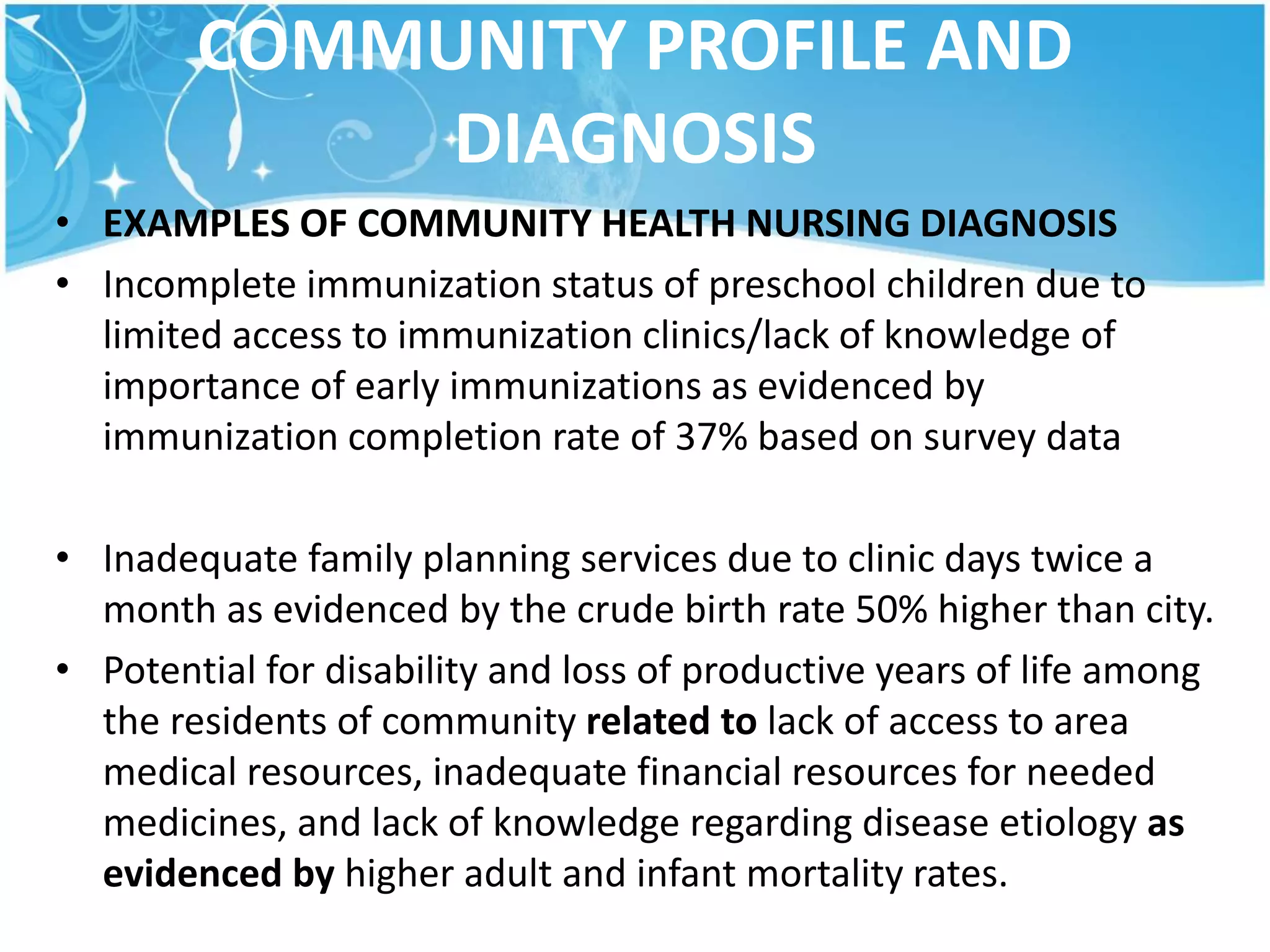 COMMUNITY PROFILE AND
DIAGNOSIS
• EXAMPLES OF COMMUNITY HEALTH NURSING DIAGNOSIS
• Incomplete immunization status of preschool children due to
limited access to immunization clinics/lack of knowledge of
importance of early immunizations as evidenced by
immunization completion rate of 37% based on survey data
• Inadequate family planning services due to clinic days twice a
month as evidenced by the crude birth rate 50% higher than city.
• Potential for disability and loss of productive years of life among
the residents of community related to lack of access to area
medical resources, inadequate financial resources for needed
medicines, and lack of knowledge regarding disease etiology as
evidenced by higher adult and infant mortality rates.
 