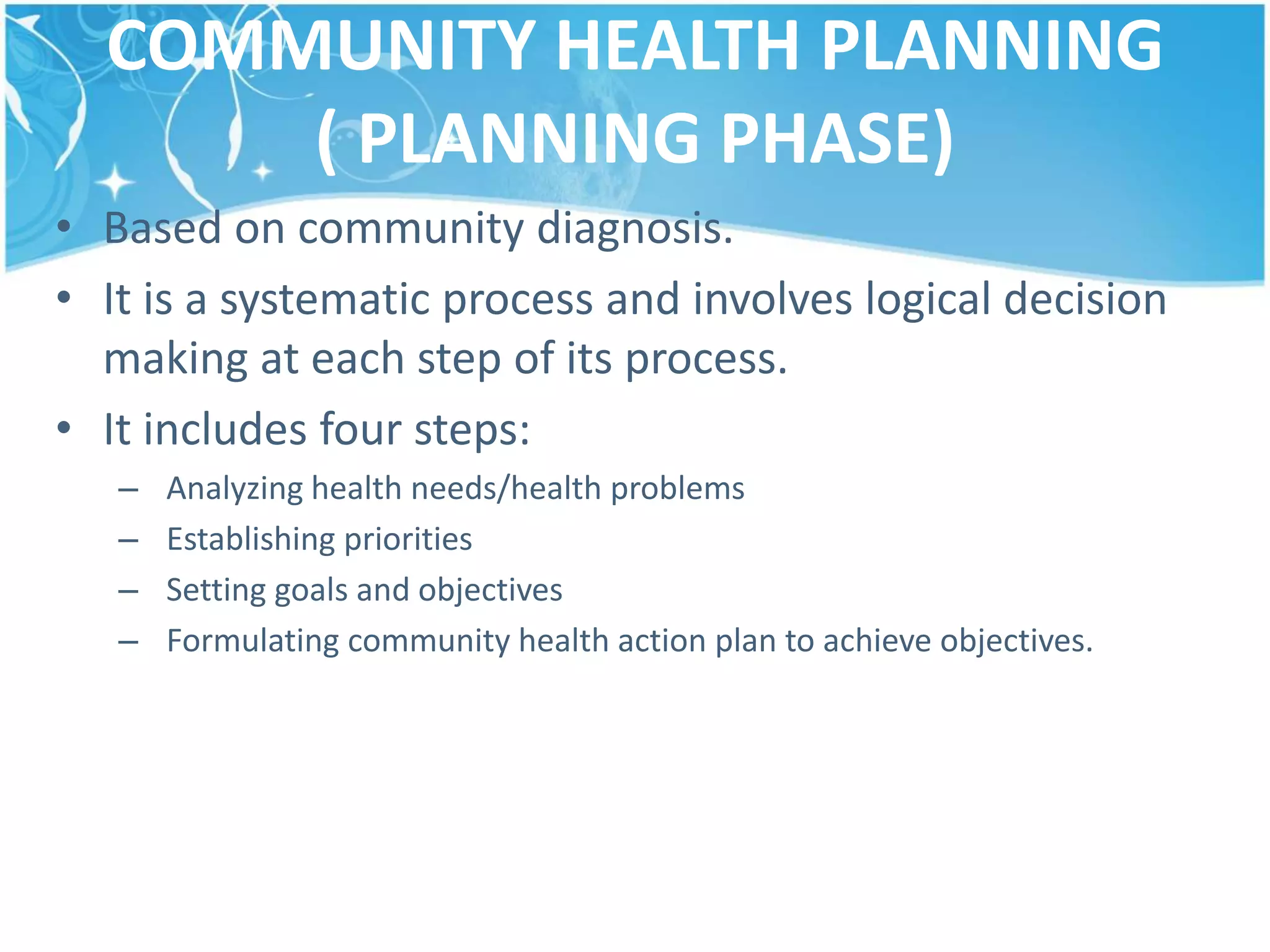 COMMUNITY HEALTH PLANNING
( PLANNING PHASE)
• Based on community diagnosis.
• It is a systematic process and involves logical decision
making at each step of its process.
• It includes four steps:
– Analyzing health needs/health problems
– Establishing priorities
– Setting goals and objectives
– Formulating community health action plan to achieve objectives.
 