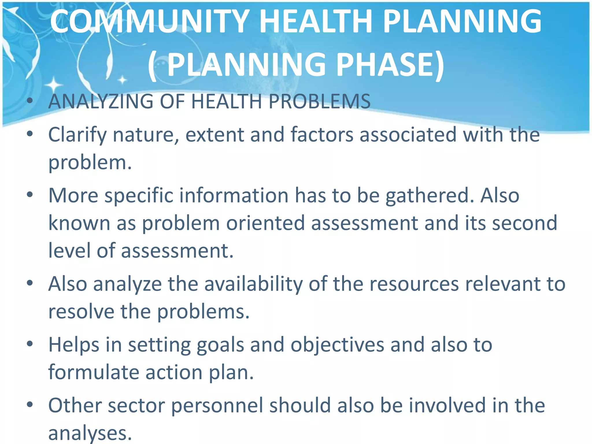 COMMUNITY HEALTH PLANNING
( PLANNING PHASE)
• ANALYZING OF HEALTH PROBLEMS
• Clarify nature, extent and factors associated with the
problem.
• More specific information has to be gathered. Also
known as problem oriented assessment and its second
level of assessment.
• Also analyze the availability of the resources relevant to
resolve the problems.
• Helps in setting goals and objectives and also to
formulate action plan.
• Other sector personnel should also be involved in the
analyses.
 