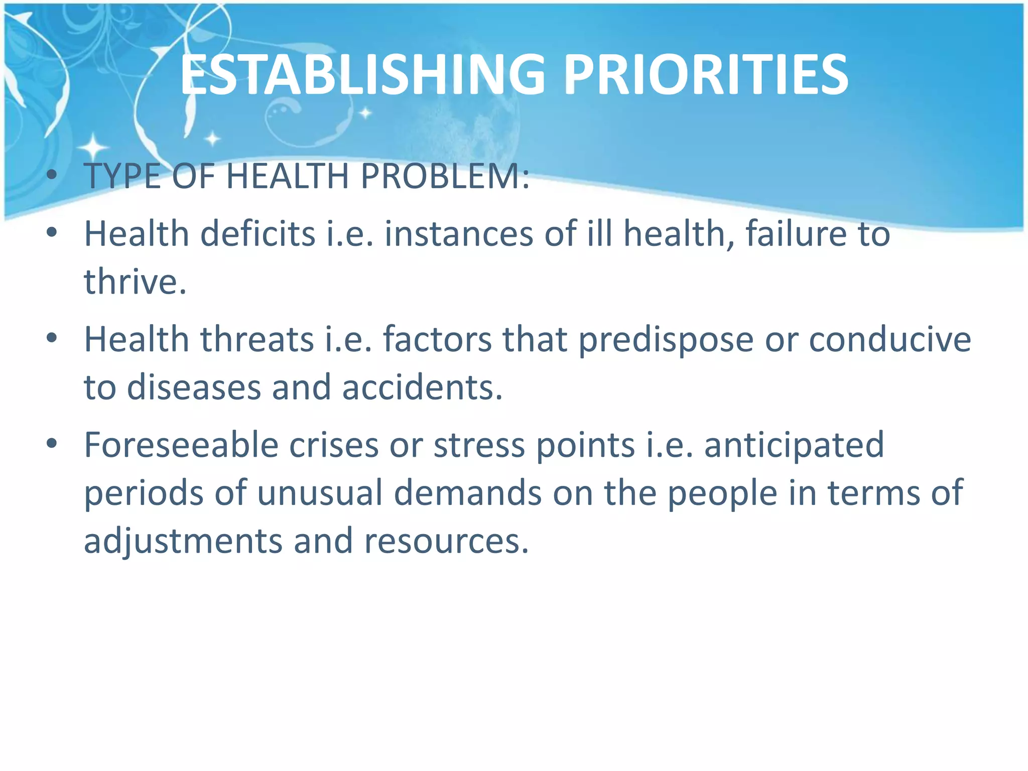 ESTABLISHING PRIORITIES
• TYPE OF HEALTH PROBLEM:
• Health deficits i.e. instances of ill health, failure to
thrive.
• Health threats i.e. factors that predispose or conducive
to diseases and accidents.
• Foreseeable crises or stress points i.e. anticipated
periods of unusual demands on the people in terms of
adjustments and resources.
 