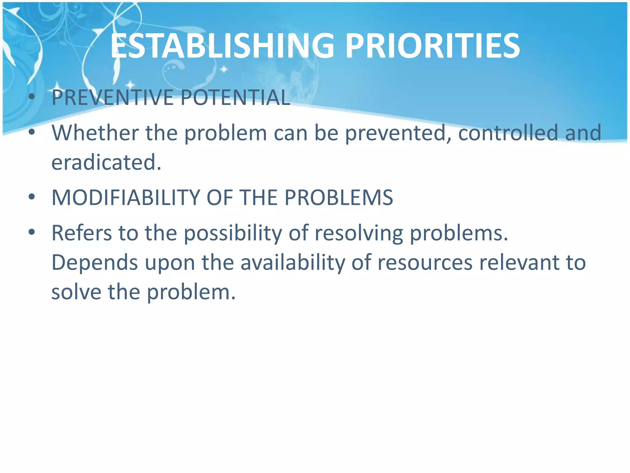 ESTABLISHING PRIORITIES
• PREVENTIVE POTENTIAL
• Whether the problem can be prevented, controlled and
eradicated.
• MODIFIABILITY OF THE PROBLEMS
• Refers to the possibility of resolving problems.
Depends upon the availability of resources relevant to
solve the problem.
 