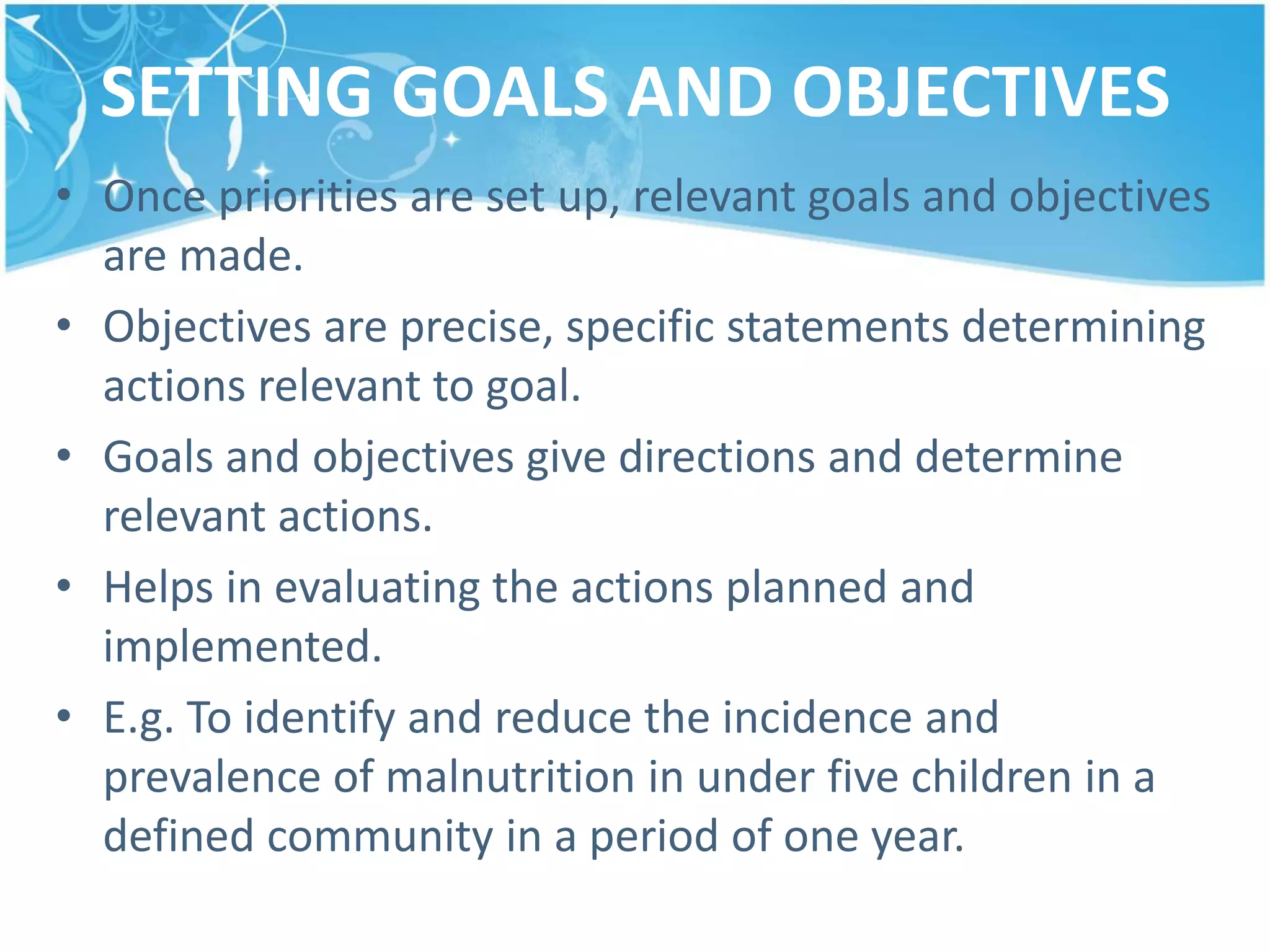 SETTING GOALS AND OBJECTIVES
• Once priorities are set up, relevant goals and objectives
are made.
• Objectives are precise, specific statements determining
actions relevant to goal.
• Goals and objectives give directions and determine
relevant actions.
• Helps in evaluating the actions planned and
implemented.
• E.g. To identify and reduce the incidence and
prevalence of malnutrition in under five children in a
defined community in a period of one year.
 