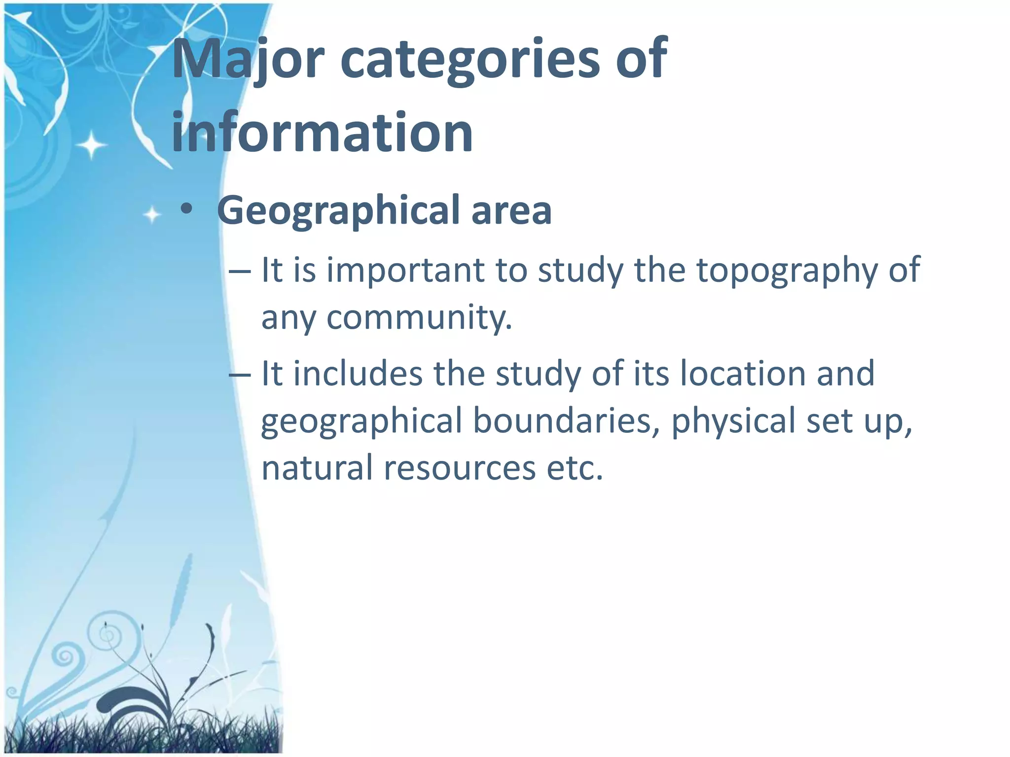 Major categories of
information
• Geographical area
– It is important to study the topography of
any community.
– It includes the study of its location and
geographical boundaries, physical set up,
natural resources etc.
 