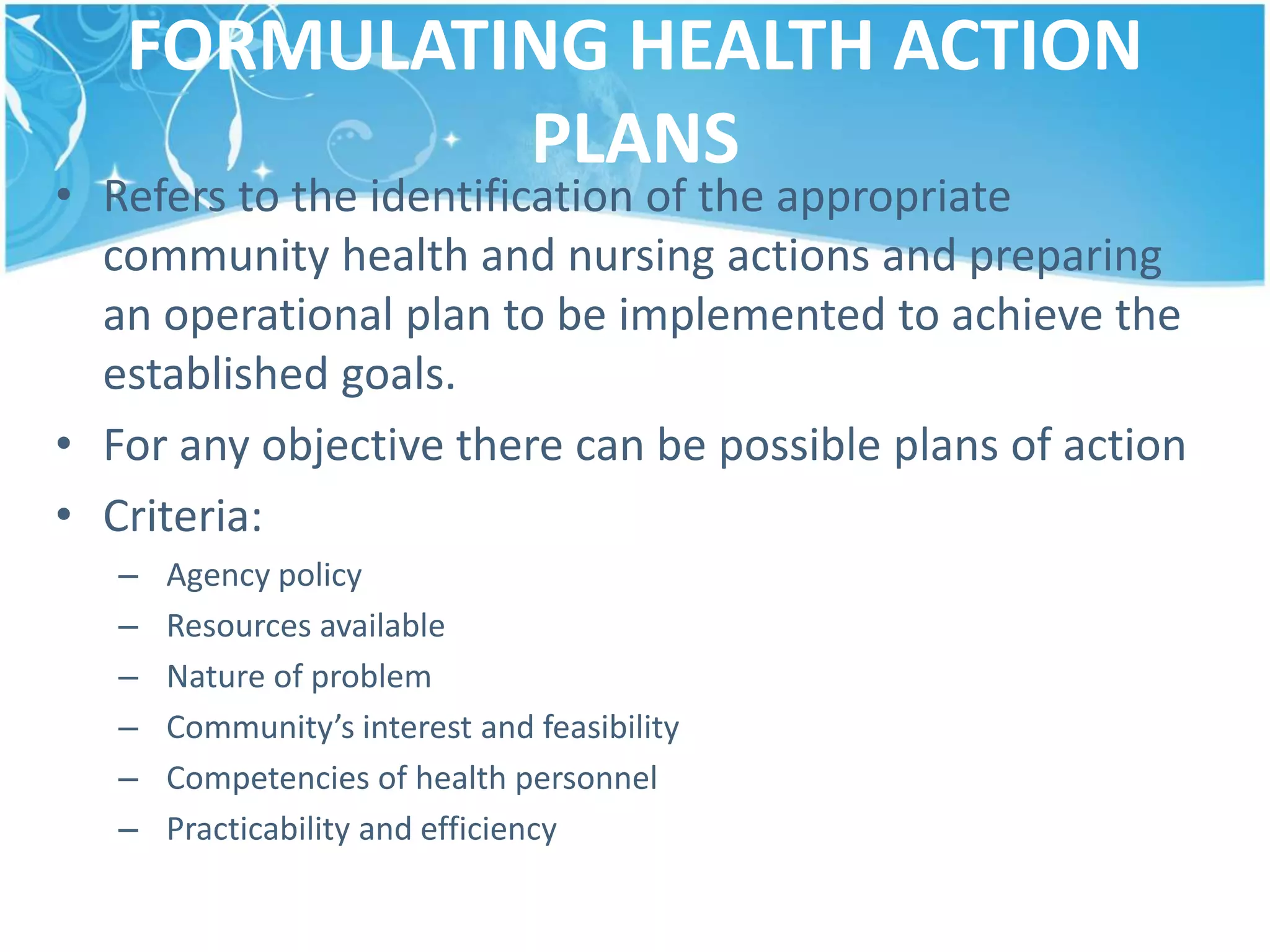 FORMULATING HEALTH ACTION
PLANS
• Refers to the identification of the appropriate
community health and nursing actions and preparing
an operational plan to be implemented to achieve the
established goals.
• For any objective there can be possible plans of action
• Criteria:
– Agency policy
– Resources available
– Nature of problem
– Community’s interest and feasibility
– Competencies of health personnel
– Practicability and efficiency
 