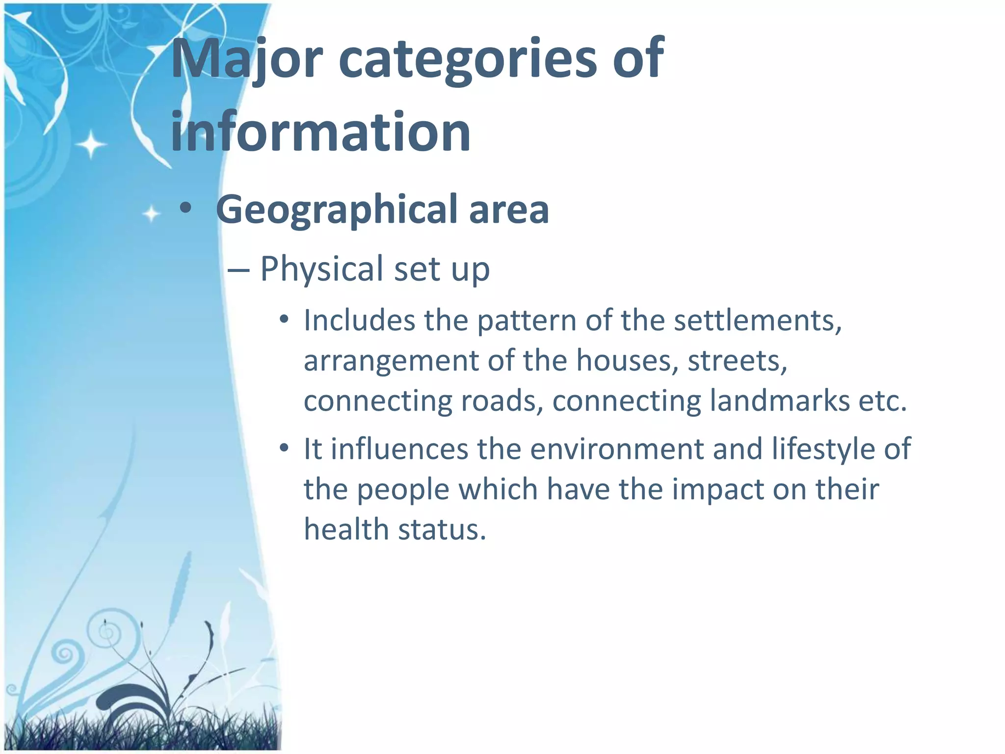 Major categories of
information
• Geographical area
– Physical set up
• Includes the pattern of the settlements,
arrangement of the houses, streets,
connecting roads, connecting landmarks etc.
• It influences the environment and lifestyle of
the people which have the impact on their
health status.
 