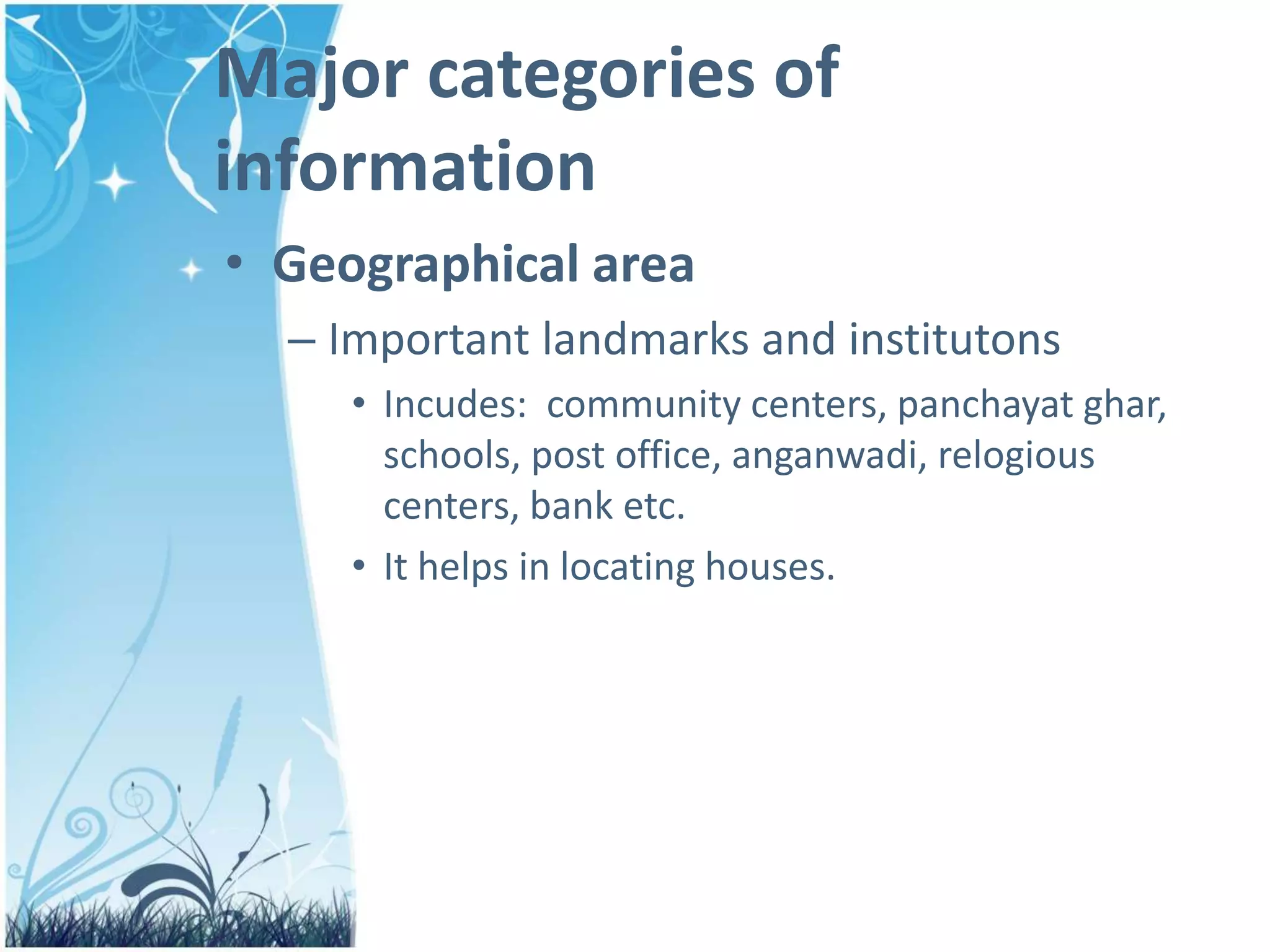 Major categories of
information
• Geographical area
– Important landmarks and institutons
• Incudes: community centers, panchayat ghar,
schools, post office, anganwadi, relogious
centers, bank etc.
• It helps in locating houses.
 