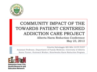 COMMUNITY IMPACT OF THE
TOWARDS PATIENT CENTERED
ADDICTION CARE PROJECT
Alberta Harm Reduction Conference
May 23, 2013
Ginetta Salvalaggio MD MSc CCFP FCFP
Assistant Professor, Department of Family Medicine, University of Alberta
Karen Turner, Outreach Worker, Streetworks Harm Reduction Program
 