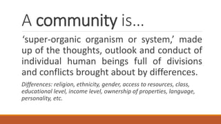 A community is…
‘super-organic organism or system,’ made
up of the thoughts, outlook and conduct of
individual human beings full of divisions
and conflicts brought about by differences.
Differences: religion, ethnicity, gender, access to resources, class,
educational level, income level, ownership of properties, language,
personality, etc.
 
