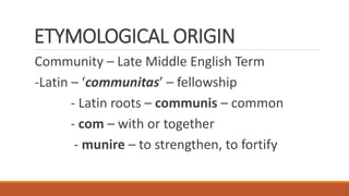 ETYMOLOGICAL ORIGIN
Community – Late Middle English Term
-Latin – ‘communitas’ – fellowship
- Latin roots – communis – common
- com – with or together
- munire – to strengthen, to fortify
 
