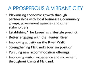 A PROSPEROUS & VIBRANT CITY
• Maximising economic growth through
partnerships with local businesses, community
groups, government agencies and other
stakeholders
• Establishing ‘The Levee’ as a lifestyle precinct
• Better engaging with the Hunter River
• Improving activity on the River Walk
• Strengthening Maitland’s tourism position
• Pursuing new accommodation offerings
• Improving visitor experience and movement
throughout Central Maitland.
 
