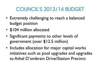 COUNCIL’S 2013/14 BUDGET
• Extremely challenging to reach a balanced
budget position
• $104 million allocated
• Significant payments to other levels of
government (over $12.5 million)
• Includes allocation for major capital works
initiatives such as pool upgrades and upgrades
to Athel D’ombrain Drive/Station Precinct
 