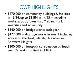 CWP HIGHLIGHTS
• $670,000 on community buildings & facilities
in 13/14, up to $1.8M in 14/15 – including
works at pool,Town Hall, Maitland Park
amenities and across city
• $340,000 on bridge works each year
• $477,000 in drainage works inYear 1 including
sites at Rutherford,Telarah,Thornton and
Bolwarra Heights
• $200,000 on footpath construction at South
Seas Drive Ashtonfield in 13/14
 