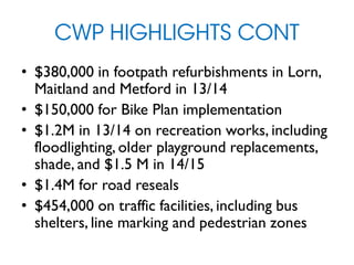 CWP HIGHLIGHTS CONT
• $380,000 in footpath refurbishments in Lorn,
Maitland and Metford in 13/14
• $150,000 for Bike Plan implementation
• $1.2M in 13/14 on recreation works, including
floodlighting, older playground replacements,
shade, and $1.5 M in 14/15
• $1.4M for road reseals
• $454,000 on traffic facilities, including bus
shelters, line marking and pedestrian zones
 