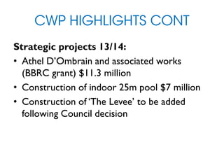 CWP HIGHLIGHTS CONT
Strategic projects 13/14:
• Athel D’Ombrain and associated works
(BBRC grant) $11.3 million
• Construction of indoor 25m pool $7 million
• Construction of ‘The Levee’ to be added
following Council decision
 