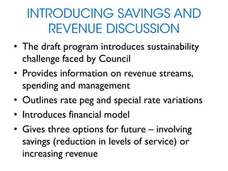 INTRODUCING SAVINGS AND
REVENUE DISCUSSION
• The draft program introduces sustainability
challenge faced by Council
• Provides information on revenue streams,
spending and management
• Outlines rate peg and special rate variations
• Introduces financial model
• Gives three options for future – involving
savings (reduction in levels of service) or
increasing revenue
 
