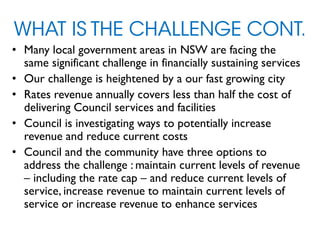 WHAT IS THE CHALLENGE CONT.
• Many local government areas in NSW are facing the
same significant challenge in financially sustaining services
• Our challenge is heightened by a our fast growing city
• Rates revenue annually covers less than half the cost of
delivering Council services and facilities
• Council is investigating ways to potentially increase
revenue and reduce current costs
• Council and the community have three options to
address the challenge : maintain current levels of revenue
– including the rate cap – and reduce current levels of
service, increase revenue to maintain current levels of
service or increase revenue to enhance services
 
