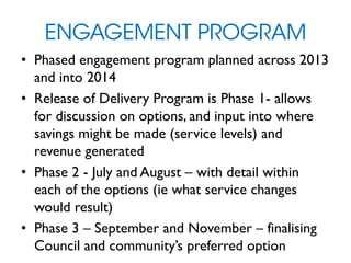 ENGAGEMENT PROGRAM
• Phased engagement program planned across 2013
and into 2014
• Release of Delivery Program is Phase 1- allows
for discussion on options, and input into where
savings might be made (service levels) and
revenue generated
• Phase 2 - July and August – with detail within
each of the options (ie what service changes
would result)
• Phase 3 – September and November – finalising
Council and community’s preferred option
 