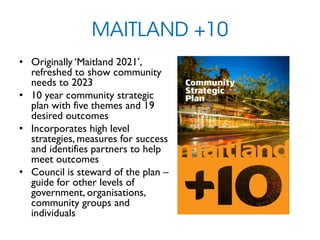 MAITLAND +10
• Originally ‘Maitland 2021’,
refreshed to show community
needs to 2023
• 10 year community strategic
plan with five themes and 19
desired outcomes
• Incorporates high level
strategies, measures for success
and identifies partners to help
meet outcomes
• Council is steward of the plan –
guide for other levels of
government, organisations,
community groups and
individuals
 