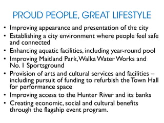 PROUD PEOPLE, GREAT LIFESTYLE
• Improving appearance and presentation of the city
• Establishing a city environment where people feel safe
and connected
• Enhancing aquatic facilities, including year-round pool
• Improving Maitland Park,Walka Water Works and
No. 1 Sportsground
• Provision of arts and cultural services and facilities –
including pursuit of funding to refurbish the Town Hall
for performance space
• Improving access to the Hunter River and its banks
• Creating economic, social and cultural benefits
through the flagship event program.
 