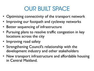 OUR BUILT SPACE
• Optimising connectivity of the transport network
• Improving our footpath and cycleway networks
• Better sequencing of infrastructure
• Pursuing plans to resolve traffic congestion in key
locations across the city
• Improving road safety
• Strengthening Council’s relationship with the
development industry and other stakeholders
• New transport infrastructure and affordable housing
in Central Maitland.
 
