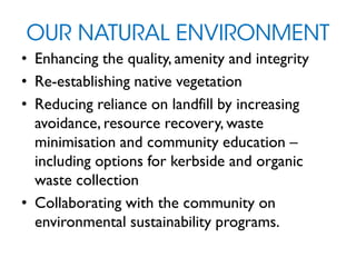 OUR NATURAL ENVIRONMENT
• Enhancing the quality, amenity and integrity
• Re-establishing native vegetation
• Reducing reliance on landfill by increasing
avoidance, resource recovery, waste
minimisation and community education –
including options for kerbside and organic
waste collection
• Collaborating with the community on
environmental sustainability programs.
 
