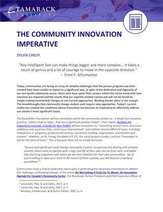 THE COMMUNITY INNOVATION
IMPERATIVE
SYLVIA CHEUY
“Any intelligent fool can make things bigger and more complex... It takes a
touch of genius and a lot of courage to move in the opposite direction.”
– Ernst F. Schumacher
Today, communities are facing an array of complex challenges that the proven programs we have
created have been unable to impact in a significant way. In spite of the dedication and ingenuity of
our non-profit community sector, those who have spent their careers within the sector know that new
solutions are required and the results that are urgently needed cannot and will not be found by
simply making incremental changes to our current approaches. Working harder alone is not enough.
The breakthroughs that community change-makers seek require new approaches. Today’s current
reality has created the conditions where innovation has become an imperative to effectively address
our society’s most significant issues.
The Rockefeller Foundation defines innovation within the community context as, “a break from previous
practice – either small or large – that has a significant positive impact1
. Their report, Building the
Capacity to Innovate: A Guide for Non-Profits, defines innovation as, “something distinct from, and more
ambitious and uncertain than, continuous improvement” and outlines several different types, including
innovations in: programs, products and services; processes; funding; organization; and markets and
systems2
. However, as Ric Young, President of E.Y.E, the social projects studio, cautions “innovation is
not for the faint-of-heart.” This is because there are no simple formulas:
“Serious and significant social change necessarily involves recognizing and dealing with complex
systems, which seem to operate with a logic and life of their own, are far from inert, and battle
(like the living organisms with which we are more familiar) for their own preservation. But if
you’re willing to open your mind to the nature of these systems, you will discover a world of
possibilities.3
”
Communities have a critical leadership role to play in generating the necessary innovations to address
the challenges confronting Canada. In the article On Not Letting A Crisis Go To Waste: An Innovation
Agenda For Canada’s Community Sector, Tim Brodhead, former President and Chief Executive Officer of
1
Lanzerotti, Pike, & and Sahni, 2017, p. 5
2
Lanzerotti, Pike, & and Sahni, 2017, p. 5
3
Westley, Zimmerman, & & Quinn Patton, 2007, p. ix
 