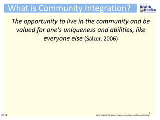 What is Community Integration?
The opportunity to live in the community and be
valued for one's uniqueness and abilities, like
everyone else (Salzer, 2006)
9
2014 West Virginia TBI Waiver Program direct care staff annual training
 