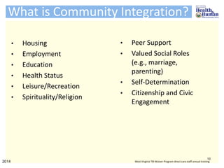 What is Community Integration?
• Housing
• Employment
• Education
• Health Status
• Leisure/Recreation
• Spirituality/Religion
10
2014 West Virginia TBI Waiver Program direct care staff annual training
• Peer Support
• Valued Social Roles
(e.g., marriage,
parenting)
• Self-Determination
• Citizenship and Civic
Engagement
 