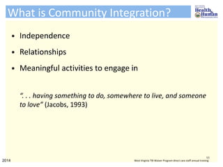 What is Community Integration?
• Independence
• Relationships
• Meaningful activities to engage in
“. . . having something to do, somewhere to live, and someone
to love” (Jacobs, 1993)
11
2014 West Virginia TBI Waiver Program direct care staff annual training
 
