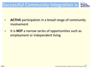 Successful Community Integration Is
• ACTIVE participation in a broad range of community
involvement
• It is NOT a narrow series of opportunities such as
employment or independent living
13
2014 West Virginia TBI Waiver Program direct care staff annual training
 