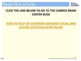 Read this article
CLICK THE LINK BELOW TO GO TO THE CARRICK BRAIN
CENTER BLOG
HOW TO HELP TBI SUFFERERS NAVIGATE SOCIAL AND
LEISURE ACTIVITIES AFTER INJURY
16
2014 West Virginia TBI Waiver Program direct care staff annual training
 