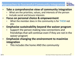 Approaches to Successful Community Integration
• Take a comprehensive view of community integration
• What are the priorities, values, and interests of the person
• Include social and leisure interests
• Focus on personal choice & empowerment
• What the member does in the community is for THEM not
you
• Emphasize sustainability beyond the waiver program
• Support the person making new connections and
friendships that will continue even if they are not in the
waiver program
• Emphasize changing the environment to maximize
integration
• This includes the home AND the community
17
2014 West Virginia TBI Waiver Program direct care staff annual training
 