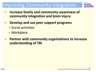 Improving Community Integration
• Increase family and community awareness of
community integration and brain injury
• Develop and use peer support programs
• Social activities
• Workplace
• Partner with community organizations to increase
understanding of TBI
18
2014 West Virginia TBI Waiver Program direct care staff annual training
 
