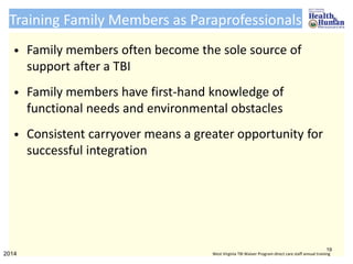 Training Family Members as Paraprofessionals
• Family members often become the sole source of
support after a TBI
• Family members have first-hand knowledge of
functional needs and environmental obstacles
• Consistent carryover means a greater opportunity for
successful integration
19
2014 West Virginia TBI Waiver Program direct care staff annual training
 